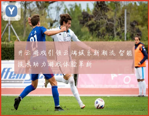 开云游戏引领云端娱乐新潮流 智能技术助力游戏体验革新