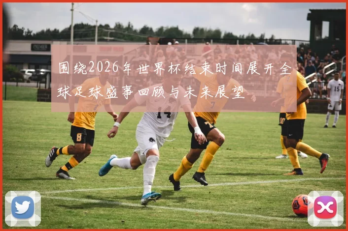 围绕2026年世界杯结束时间展开全球足球盛事回顾与未来展望