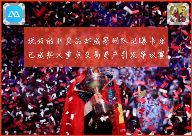 说好的非卖品却成筹码队记曝韦尔已成热火重点交易资产引发争议赛场复盘