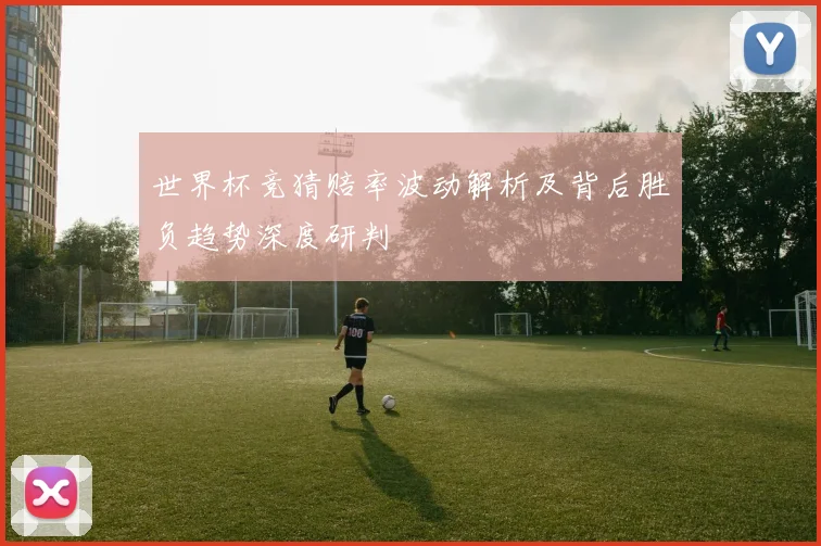 世界杯竞猜赔率波动解析及背后胜负趋势深度研判