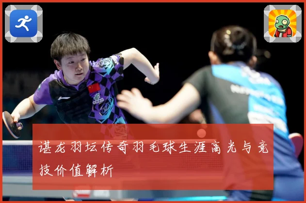 谌龙羽坛传奇羽毛球生涯高光与竞技价值解析