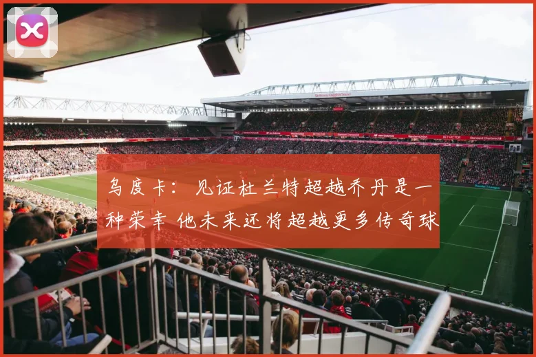 乌度卡：见证杜兰特超越乔丹是一种荣幸 他未来还将超越更多传奇球员