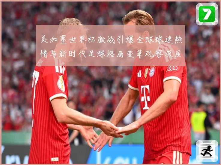 美加墨世界杯激战引爆全球球迷热情与新时代足球格局变革观察深度