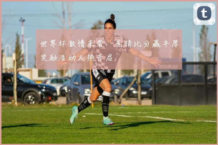 世界杯激情来袭，竞猜比分赢丰厚奖励活动火热开启