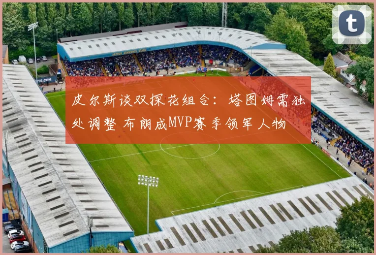皮尔斯谈双探花组合：塔图姆需独处调整 布朗成MVP赛季领军人物