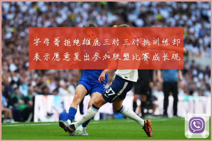 字母哥拒绝雄鹿三对三对抗训练却表示愿意复出参加联盟比赛成长观察