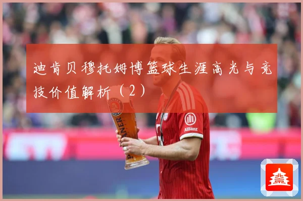 迪肯贝穆托姆博篮球生涯高光与竞技价值解析（2）