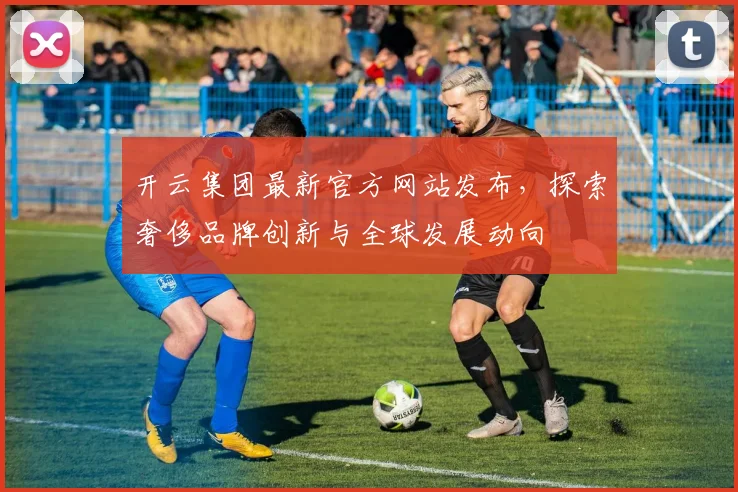 开云集团最新官方网站发布，探索奢侈品牌创新与全球发展动向