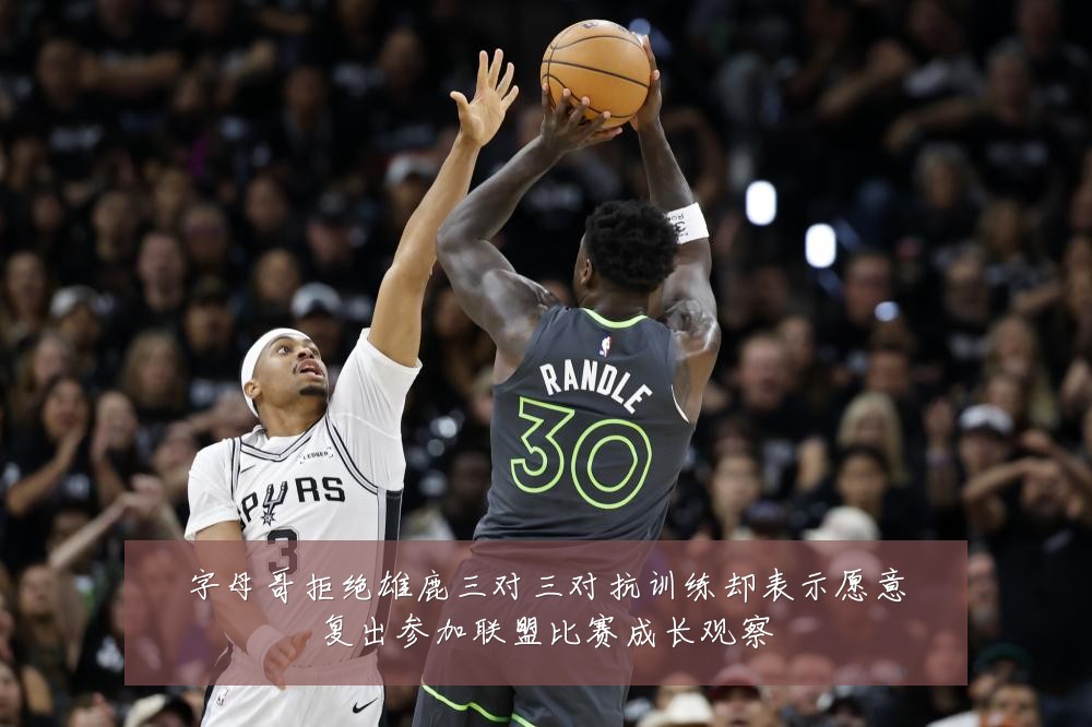字母哥拒绝雄鹿三对三对抗训练却表示愿意复出参加联盟比赛成长观察