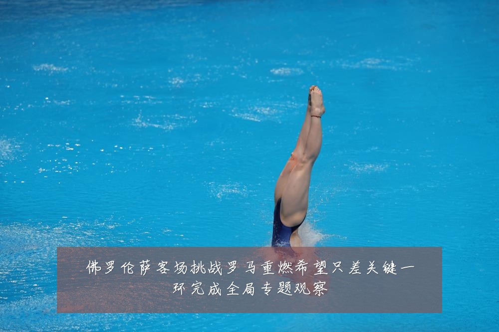 佛罗伦萨客场挑战罗马重燃希望只差关键一环完成全局专题观察